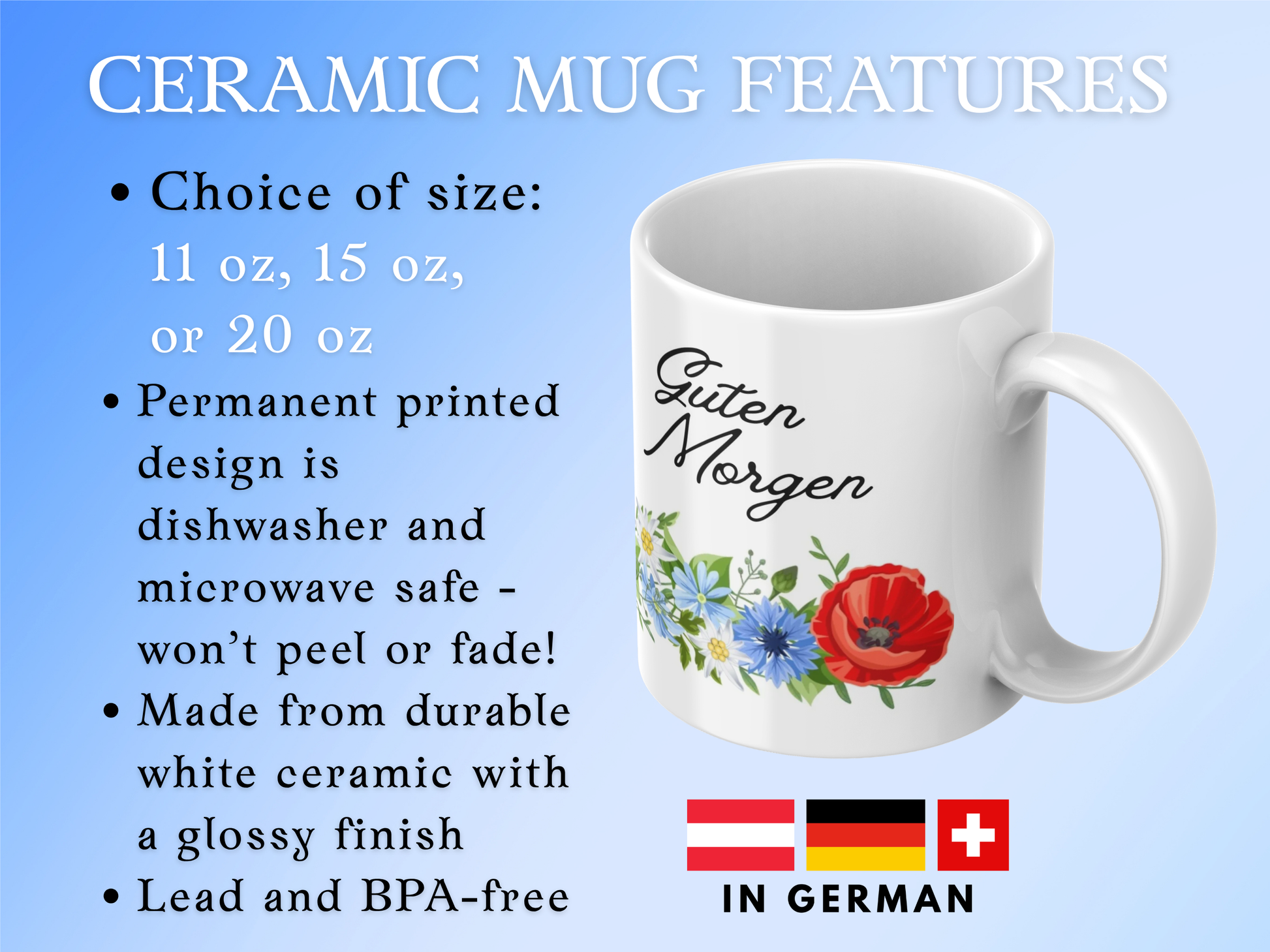 CERAMIC MUG FEATURES
Choice of size: 11 oz, 15 oz, or 20 oz       
Permanent printed design is dishwasher and microwave safe - won’t peel or fade!
Made from durable white ceramic with a glossy finish
Lead and BPA-free
"In German" (Austria, Germany, and Switzerland flags displayed - German speaking countries)